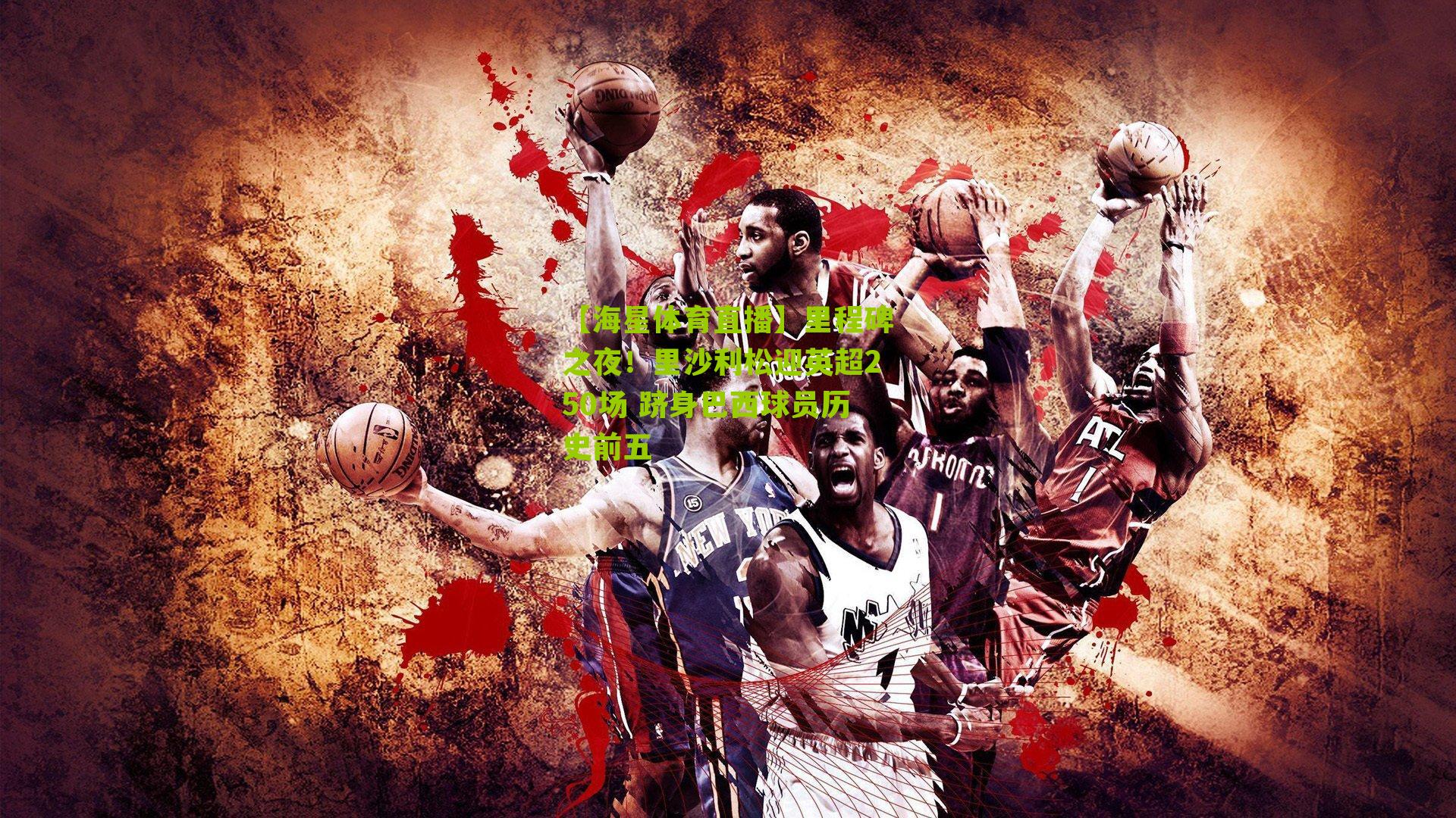 【海星体育直播】里程碑之夜！里沙利松迎英超250场 跻身巴西球员历史前五