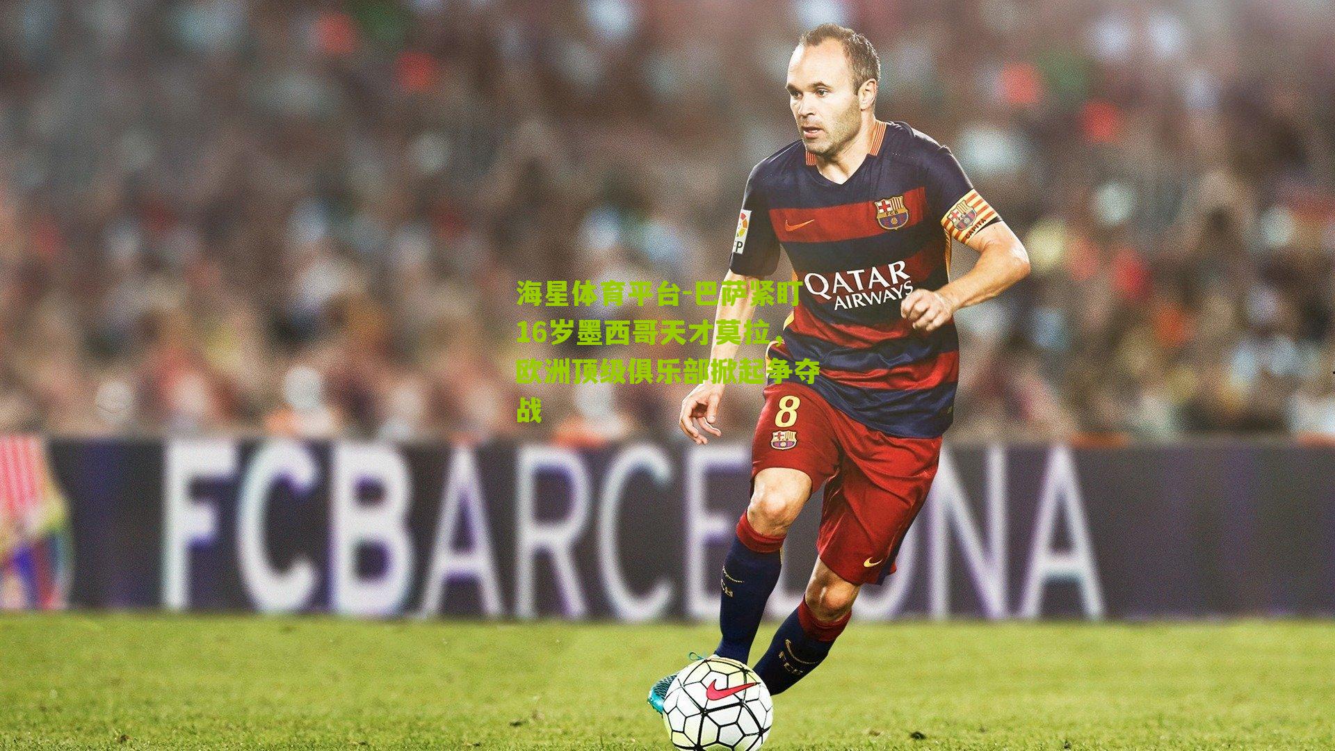 海星体育平台-巴萨紧盯16岁墨西哥天才莫拉，欧洲顶级俱乐部掀起争夺战